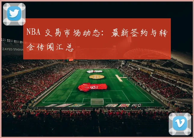 NBA 交易市场动态：最新签约与转会传闻汇总