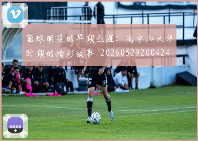 篮球明星的早期生涯:高中和大学时期的精彩故事_20260529200424_20260610001139