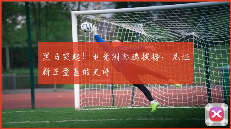 黑马突起！电竞洲际选拔榜，见证新王登基的史诗