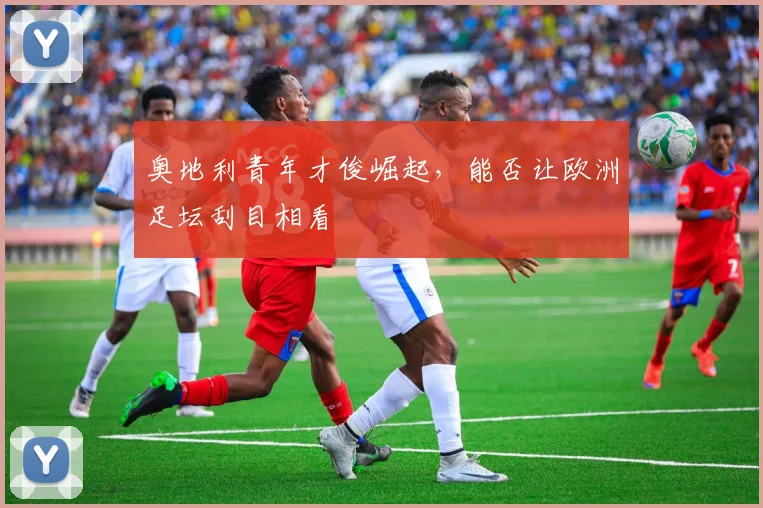 奥地利青年才俊崛起,能否让欧洲足坛刮目相看