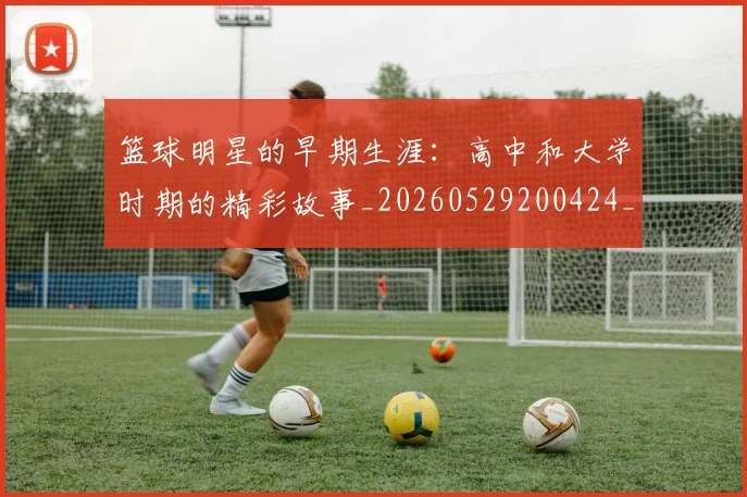 篮球明星的早期生涯：高中和大学时期的精彩故事_20260529200424_20260610001139