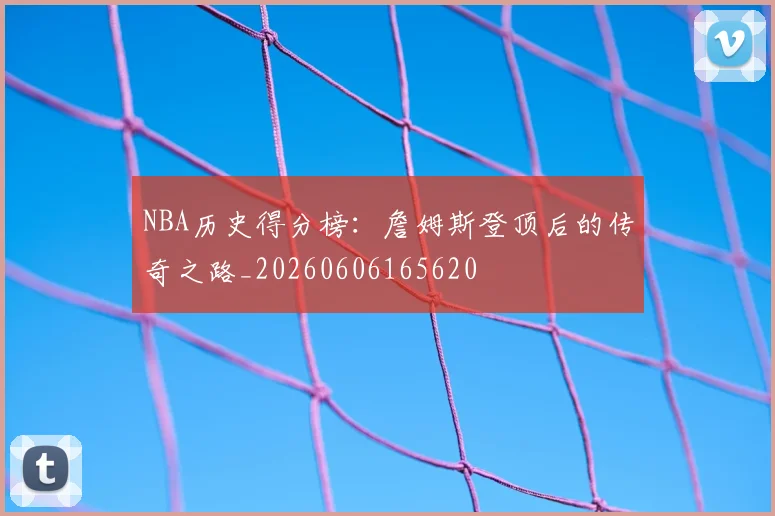 NBA历史得分榜:詹姆斯登顶后的传奇之路_20260606165620