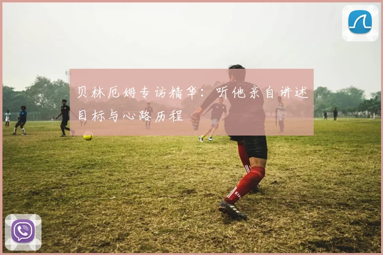 贝林厄姆专访精华:听他亲自讲述目标与心路历程