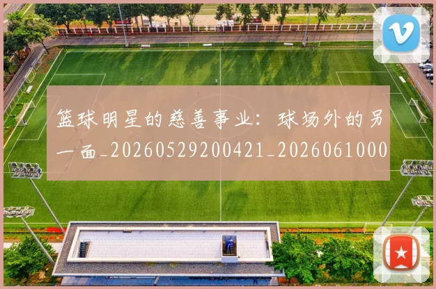 篮球明星的慈善事业:球场外的另一面_20260529200421_20260610001059