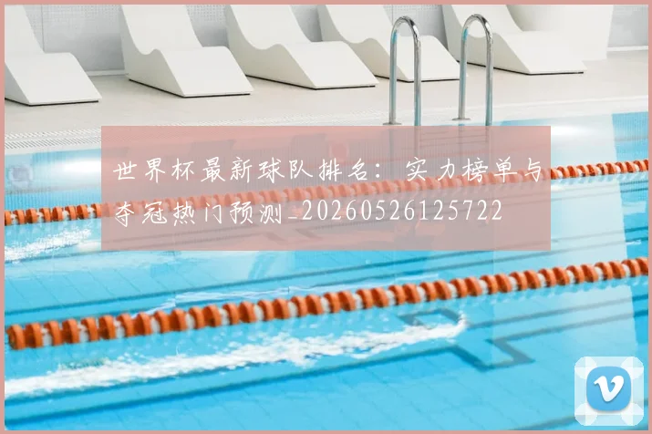 世界杯最新球队排名：实力榜单与夺冠热门预测_20260526125722
