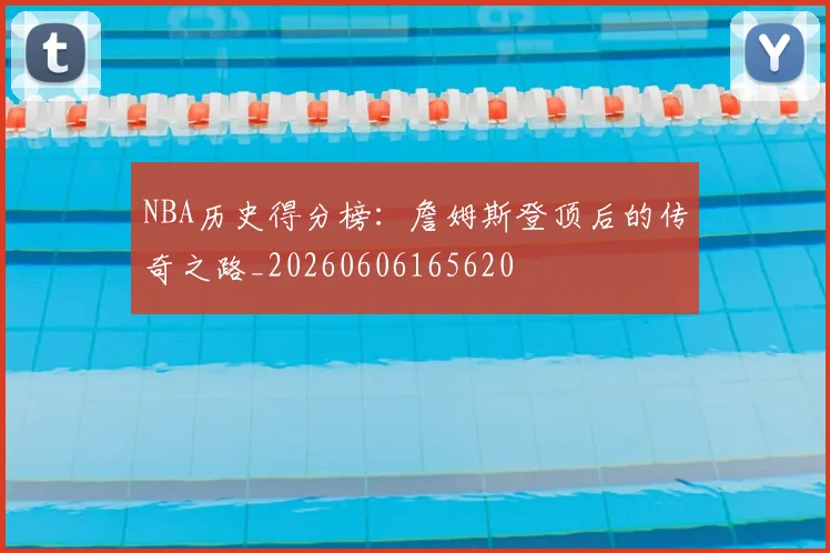 NBA历史得分榜:詹姆斯登顶后的传奇之路_20260606165620